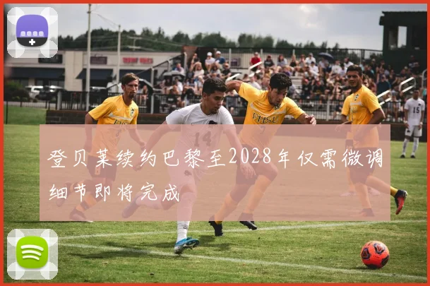 登贝莱续约巴黎至2028年仅需微调细节即将完成