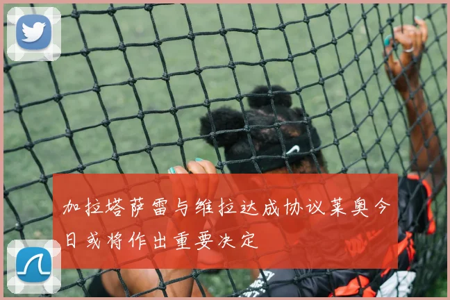 加拉塔萨雷与维拉达成协议莱奥今日或将作出重要决定