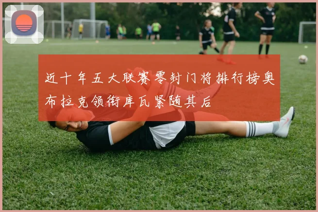 近十年五大联赛零封门将排行榜奥布拉克领衔库瓦紧随其后