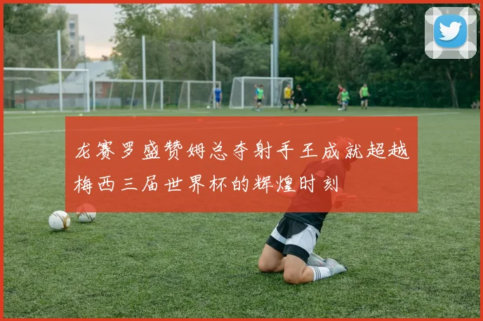 龙赛罗盛赞姆总夺射手王成就超越梅西三届世界杯的辉煌时刻