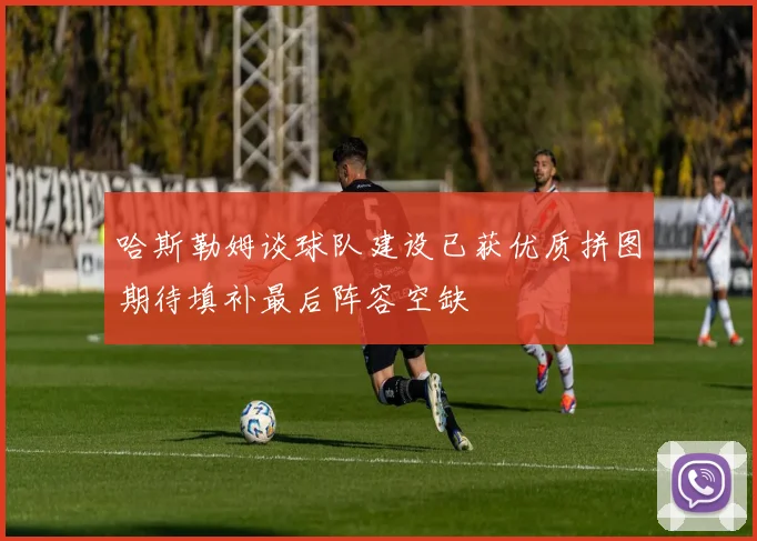 哈斯勒姆谈球队建设已获优质拼图期待填补最后阵容空缺