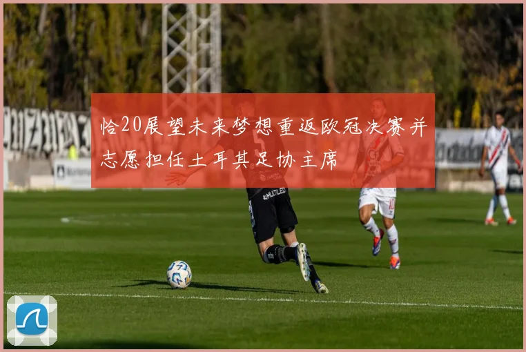恰20展望未来梦想重返欧冠决赛并志愿担任土耳其足协主席
