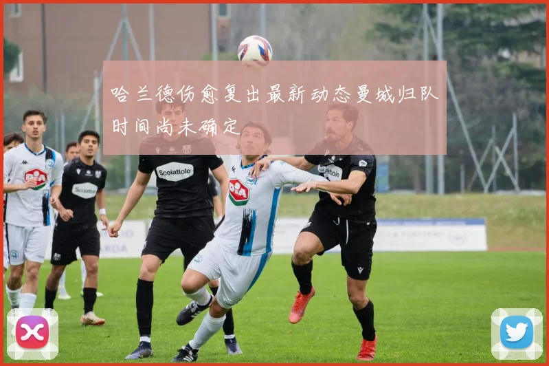 哈兰德伤愈复出最新动态曼城归队时间尚未确定