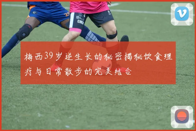 梅西39岁逆生长的秘密揭秘饮食理疗与日常散步的完美结合